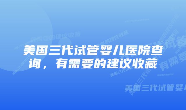 美国三代试管婴儿医院查询，有需要的建议收藏