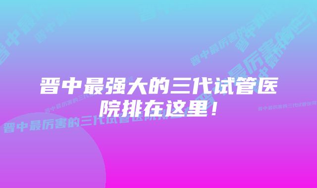 晋中最强大的三代试管医院排在这里！