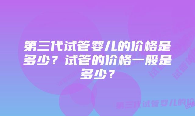 第三代试管婴儿的价格是多少？试管的价格一般是多少？