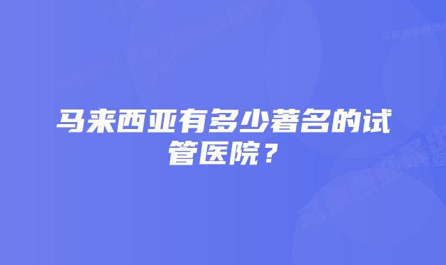 马来西亚有多少著名的试管医院？