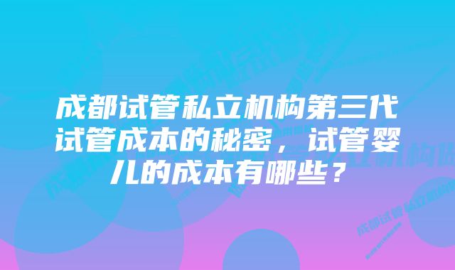 成都试管私立机构第三代试管成本的秘密，试管婴儿的成本有哪些？