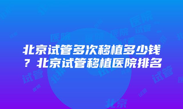 北京试管多次移植多少钱？北京试管移植医院排名