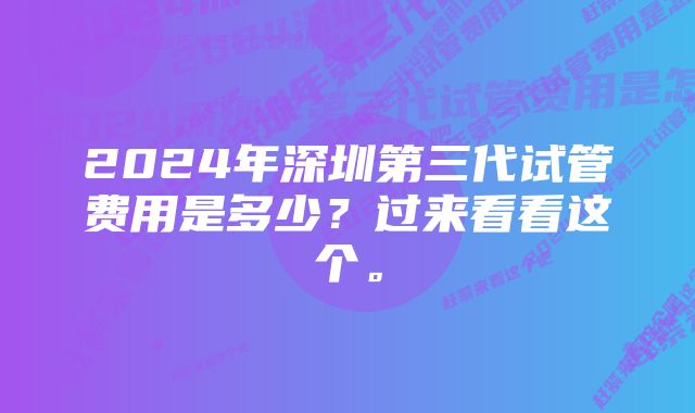 2024年深圳第三代试管费用是多少？过来看看这个。