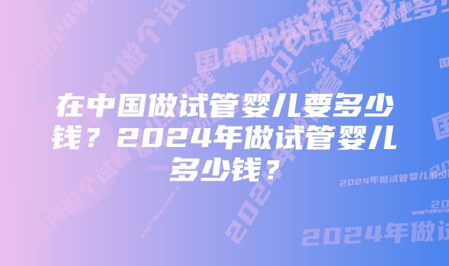 在中国做试管婴儿要多少钱？2024年做试管婴儿多少钱？