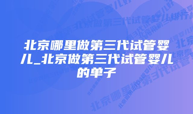 北京哪里做第三代试管婴儿_北京做第三代试管婴儿的单子