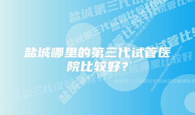 盐城哪里的第三代试管医院比较好？