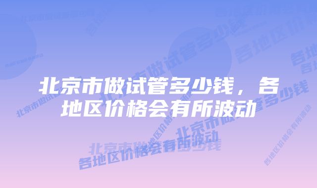 北京市做试管多少钱，各地区价格会有所波动