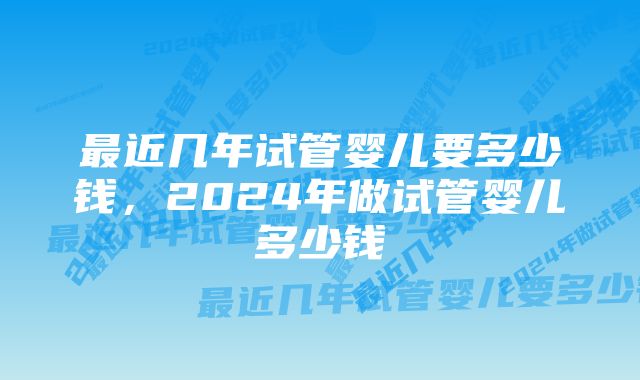 最近几年试管婴儿要多少钱，2024年做试管婴儿多少钱