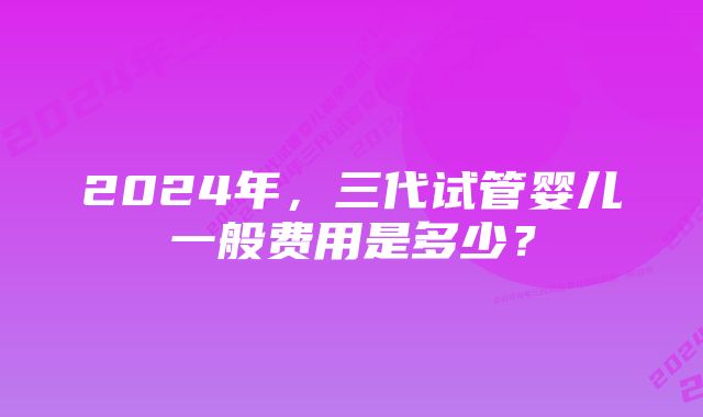 2024年，三代试管婴儿一般费用是多少？