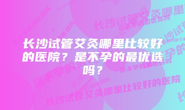 长沙试管艾灸哪里比较好的医院？是不孕的最优选吗？