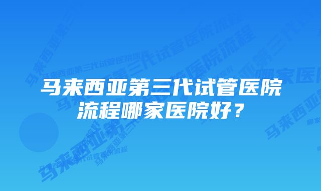 马来西亚第三代试管医院流程哪家医院好？