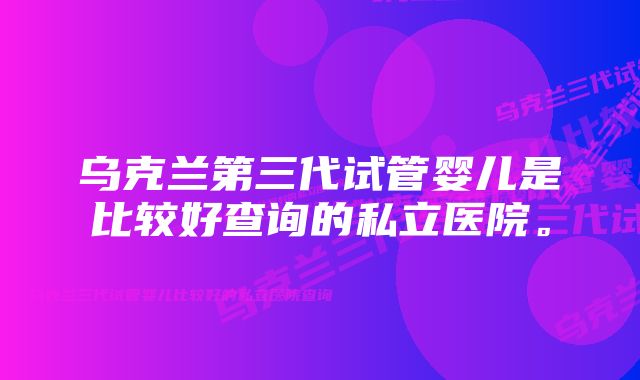 乌克兰第三代试管婴儿是比较好查询的私立医院。