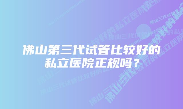 佛山第三代试管比较好的私立医院正规吗？