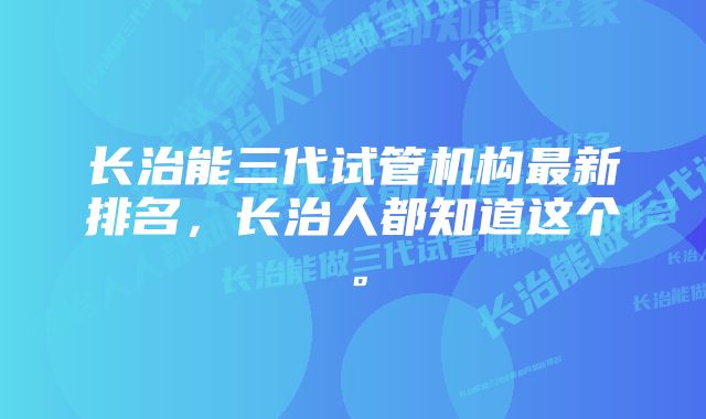 长治能三代试管机构最新排名，长治人都知道这个。