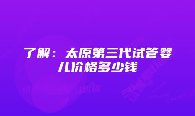 了解：太原第三代试管婴儿价格多少钱