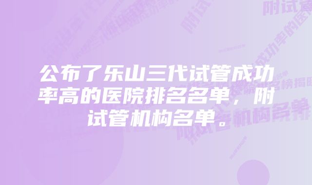 公布了乐山三代试管成功率高的医院排名名单，附试管机构名单。