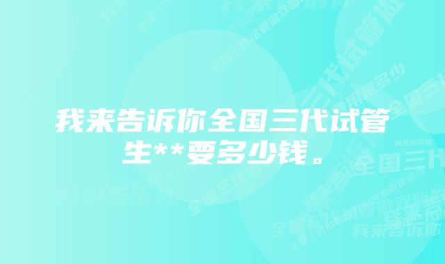 我来告诉你全国三代试管生**要多少钱。