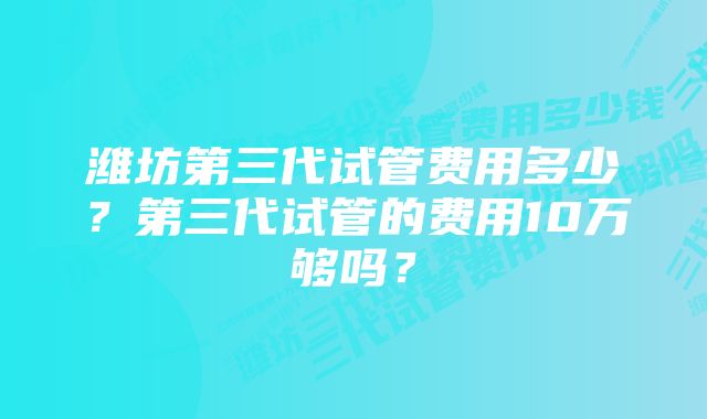 潍坊第三代试管费用多少？第三代试管的费用10万够吗？