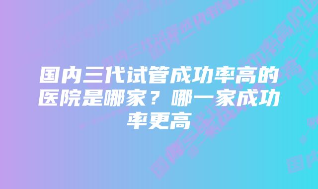 国内三代试管成功率高的医院是哪家？哪一家成功率更高