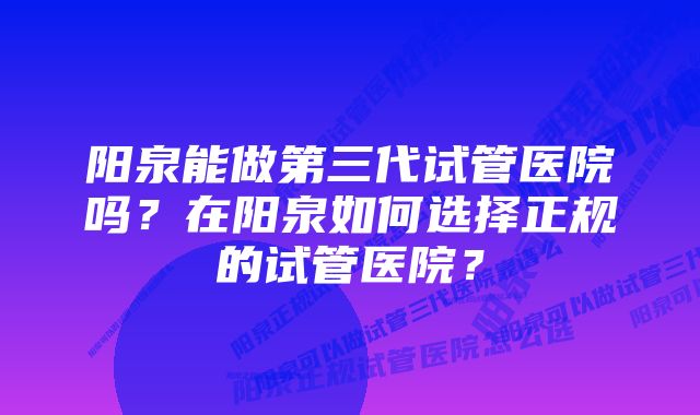 阳泉能做第三代试管医院吗？在阳泉如何选择正规的试管医院？