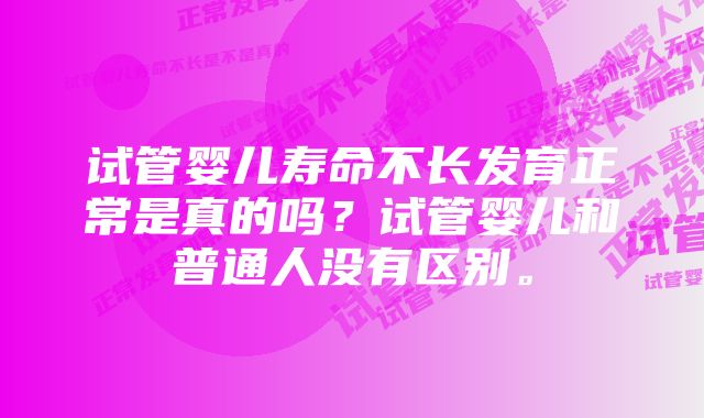 试管婴儿寿命不长发育正常是真的吗？试管婴儿和普通人没有区别。