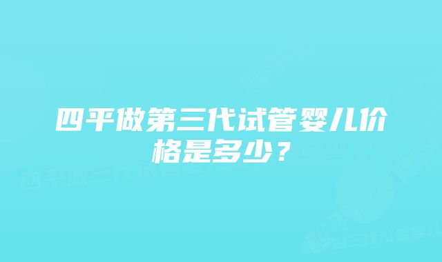 四平做第三代试管婴儿价格是多少？