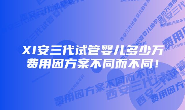 Xi安三代试管婴儿多少万费用因方案不同而不同！