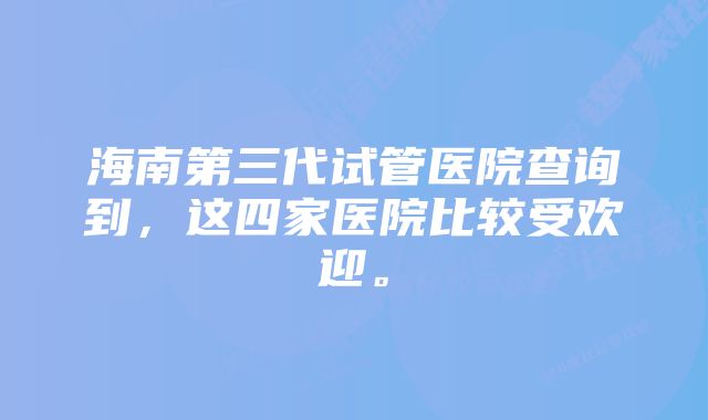 海南第三代试管医院查询到，这四家医院比较受欢迎。