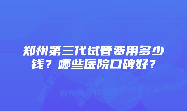 郑州第三代试管费用多少钱？哪些医院口碑好？