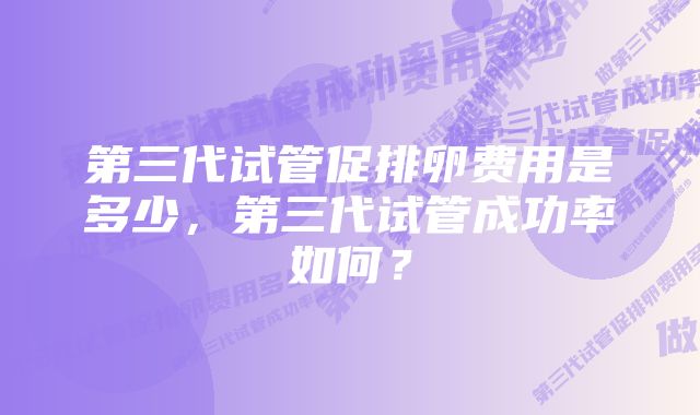 第三代试管促排卵费用是多少，第三代试管成功率如何？