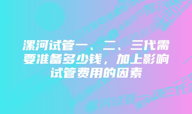 漯河试管一、二、三代需要准备多少钱，加上影响试管费用的因素