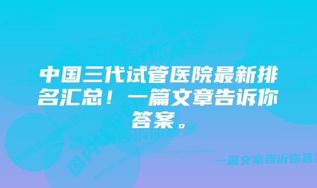 中国三代试管医院最新排名汇总！一篇文章告诉你答案。