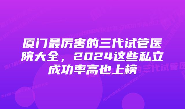 厦门最厉害的三代试管医院大全，2024这些私立成功率高也上榜