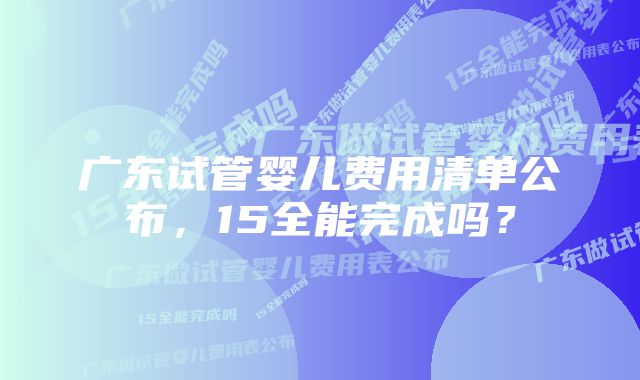 广东试管婴儿费用清单公布，15全能完成吗？