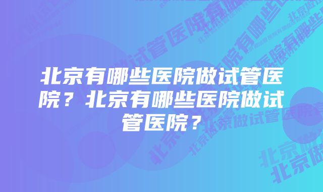 北京有哪些医院做试管医院？北京有哪些医院做试管医院？