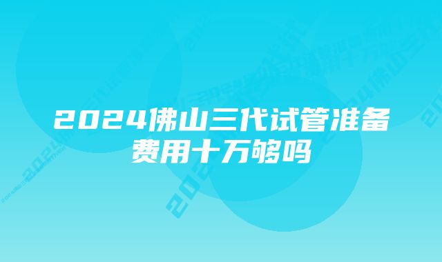 2024佛山三代试管准备费用十万够吗