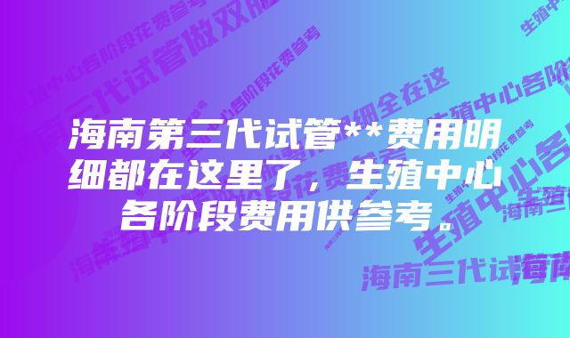 海南第三代试管**费用明细都在这里了，生殖中心各阶段费用供参考。