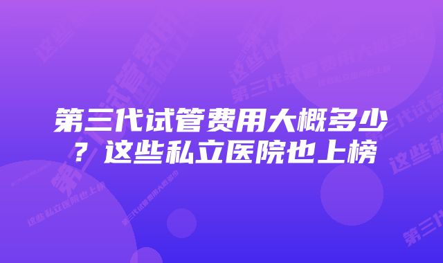 第三代试管费用大概多少？这些私立医院也上榜