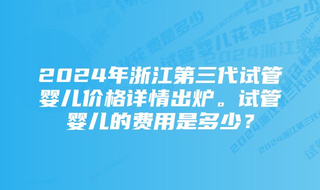 2024年浙江第三代试管婴儿价格详情出炉。试管婴儿的费用是多少？