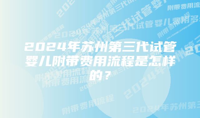 2024年苏州第三代试管婴儿附带费用流程是怎样的？