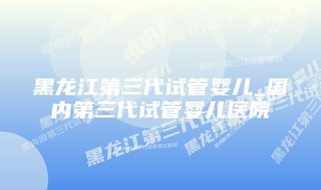 黑龙江第三代试管婴儿_国内第三代试管婴儿医院