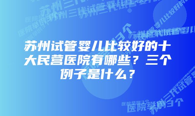 苏州试管婴儿比较好的十大民营医院有哪些？三个例子是什么？