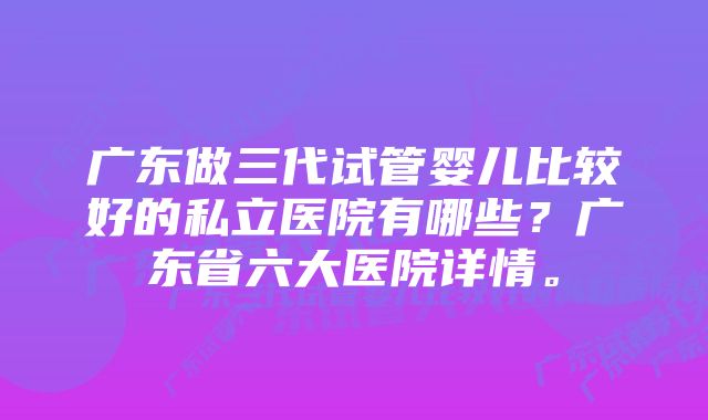 广东做三代试管婴儿比较好的私立医院有哪些？广东省六大医院详情。