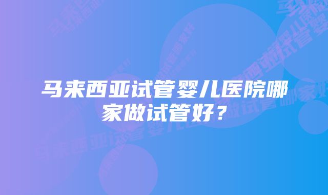 马来西亚试管婴儿医院哪家做试管好？