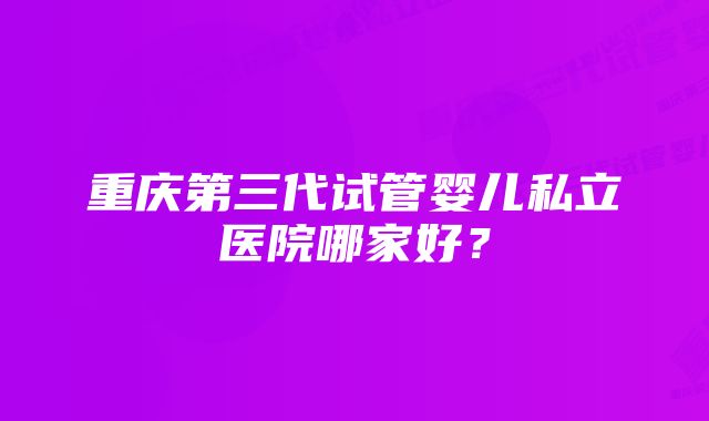 重庆第三代试管婴儿私立医院哪家好？