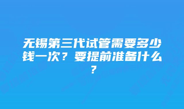 无锡第三代试管需要多少钱一次？要提前准备什么？