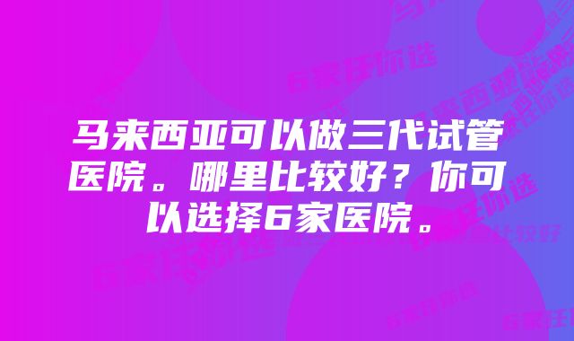 马来西亚可以做三代试管医院。哪里比较好？你可以选择6家医院。