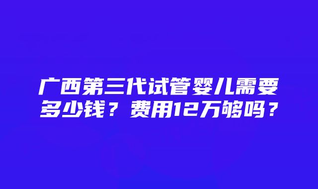 广西第三代试管婴儿需要多少钱？费用12万够吗？