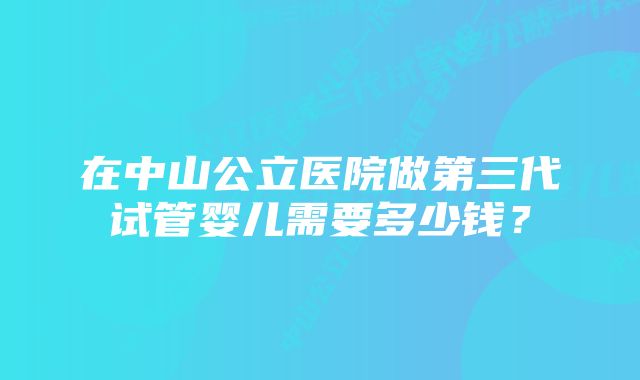 在中山公立医院做第三代试管婴儿需要多少钱？