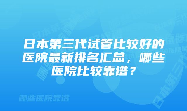 日本第三代试管比较好的医院最新排名汇总，哪些医院比较靠谱？